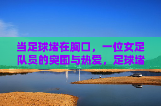 当足球堵在胸口，一位女足队员的突围与热爱，足球堵在胸口，女足队员以热爱突围
