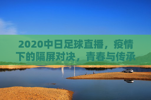 2020中日足球直播,疫情下的隔屏对决,青春与传承的双向奔赴,2020中日足球,疫情隔屏对决,青春与传承双向奔赴