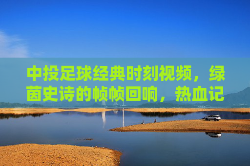 中投足球经典时刻视频，绿茵史诗的帧帧回响，热血记忆的永恒定格，中投足球经典时刻，绿茵史诗的永恒定格