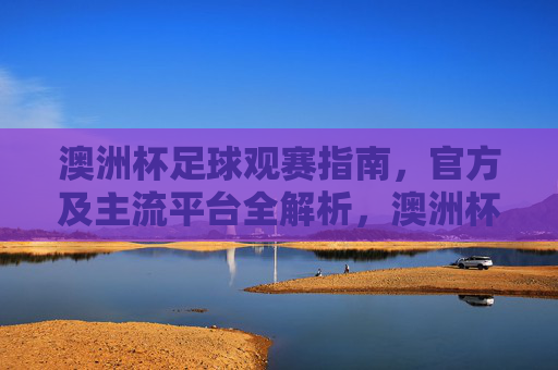 澳洲杯足球观赛指南,官方及主流平台全解析,澳洲杯足球观赛指南,官方及主流平台全解析