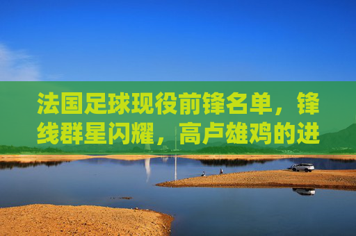 法国足球现役前锋名单，锋线群星闪耀，高卢雄鸡的进攻风暴，法国现役前锋锋线群星闪耀，高卢雄鸡进攻风暴