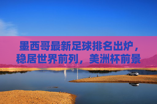 墨西哥最新足球排名出炉,稳居世界前列,美洲杯前景引关注,墨西哥最新世界排名稳居前列,美洲杯前景引关注