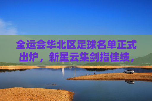 全运会华北区足球名单正式出炉，新星云集剑指佳绩，全运会华北区足球名单出炉 新星云集剑指佳绩