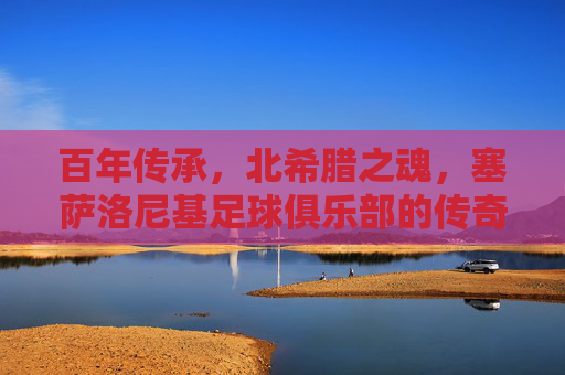 百年传承，北希腊之魂，塞萨洛尼基足球俱乐部的传奇之路，百年北希腊魂，塞萨洛尼基传奇之路