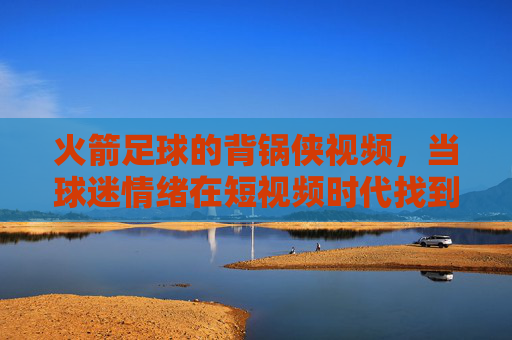 火箭足球的背锅侠视频,当球迷情绪在短视频时代找到了宣泄出口,火箭足球背锅侠视频,球迷情绪的短视频宣泄出口