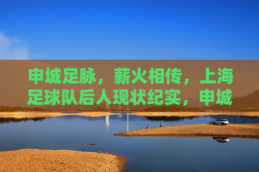 申城足脉,薪火相传,上海足球队后人现状纪实,申城足脉薪火传,上海足球队后人现状纪实