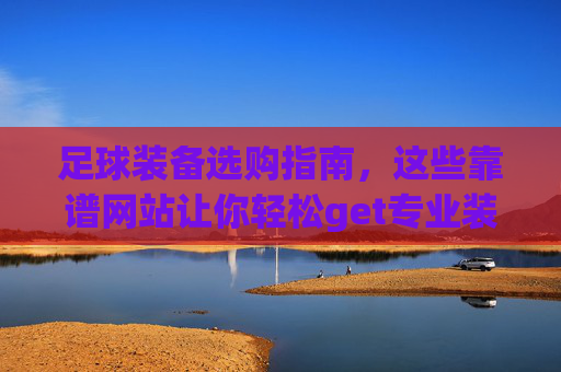 足球装备选购指南，这些靠谱网站让你轻松get专业装备，足球装备选购指南，靠谱网站轻松get专业装备