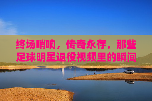 终场哨响，传奇永存，那些足球明星退役视频里的瞬间与回响，终场哨响，传奇永存，足球明星退役视频的瞬间回响