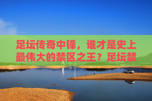 足坛传奇中锋,谁才是史上最伟大的禁区之王?足坛禁区之王,谁才是史上最伟大的传奇中锋?