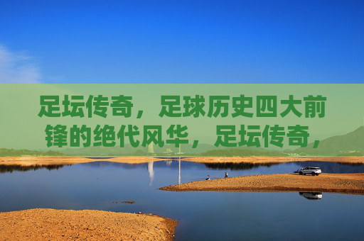 足坛传奇，足球历史四大前锋的绝代风华，足坛传奇，足球历史四大前锋的绝代风华