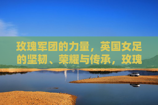 玫瑰军团的力量，英国女足的坚韧、荣耀与传承，玫瑰军团的力量，英国女足的坚韧、荣耀与传承