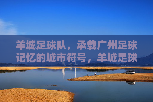 羊城足球队,承载广州足球记忆的城市符号,羊城足球队,广州足球记忆的城市符号