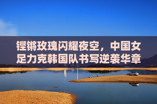 铿锵玫瑰闪耀夜空,中国女足力克韩国队书写逆袭华章,铿锵玫瑰力克韩国队书写逆袭华章