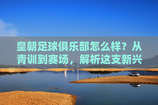 皇朝足球俱乐部怎么样？从青训到赛场，解析这支新兴力量的成长密码，皇朝足球俱乐部，从青训到赛场，解码新兴力量的成长密码