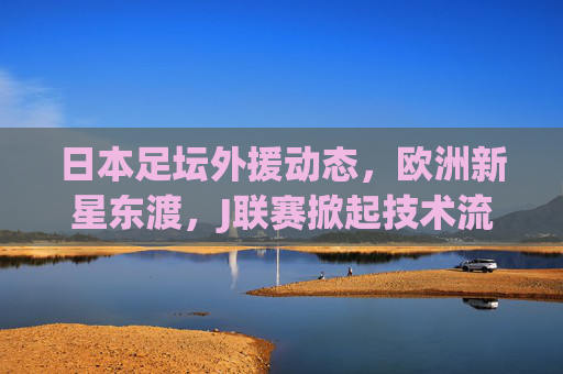 日本足坛外援动态,欧洲新星东渡,J联赛掀起技术流引援潮,欧洲新星东渡,J联赛掀起技术流引援潮