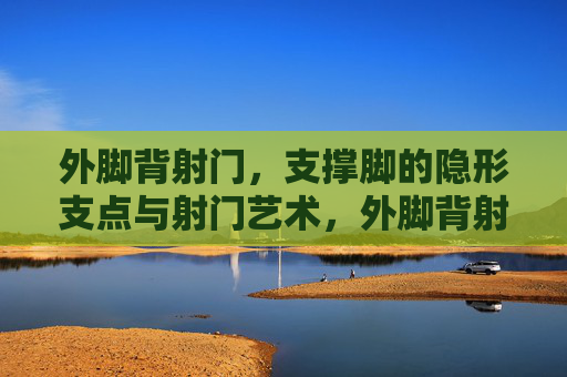 外脚背射门,支撑脚的隐形支点与射门艺术,外脚背射门,支撑脚隐形支点的艺术