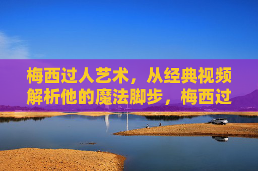 梅西过人艺术，从经典视频解析他的魔法脚步，梅西过人艺术，经典视频解析他的魔法脚步