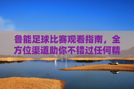 鲁能足球比赛观看指南，全方位渠道助你不错过任何精彩，鲁能足球观赛指南，全方位渠道，精彩不错过