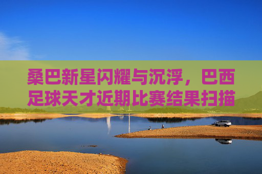 桑巴新星闪耀与沉浮,巴西足球天才近期比赛结果扫描,桑巴新星闪耀与沉浮,巴西足球天才近期比赛结果扫描