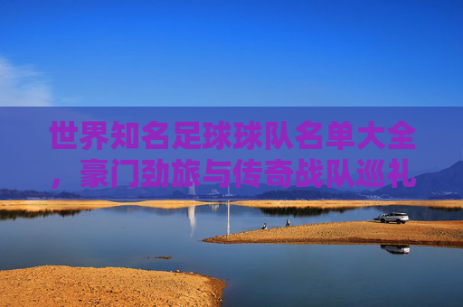 世界知名足球球队名单大全，豪门劲旅与传奇战队巡礼，世界足球豪门与传奇战队名单大全