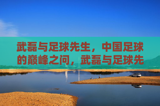 武磊与足球先生，中国足球的巅峰之问，武磊与足球先生，中国足球的巅峰之问