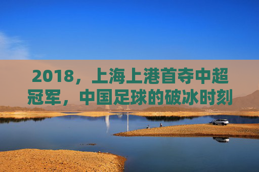 2018,上海上港首夺中超冠军,中国足球的破冰时刻,2018上海上港首夺中超冠军,中国足球破冰时刻