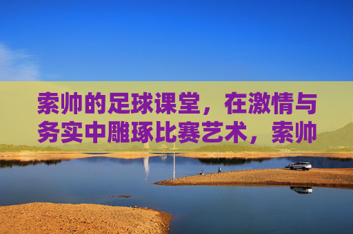 索帅的足球课堂，在激情与务实中雕琢比赛艺术，索帅足球课堂，激情务实雕琢比赛艺术