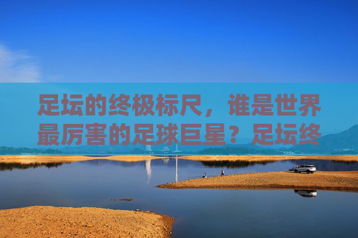 足坛的终极标尺，谁是世界最厉害的足球巨星？足坛终极标尺，谁是世界最厉害的足球巨星？