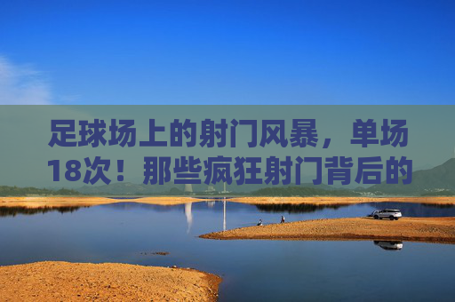 足球场上的射门风暴，单场18次！那些疯狂射门背后的热血与传奇，单场18次射门风暴！足球场上的热血与传奇