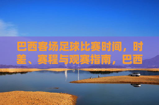 巴西客场足球比赛时间,时差、赛程与观赛指南,巴西客场足球比赛时间、时差、赛程与观赛指南
