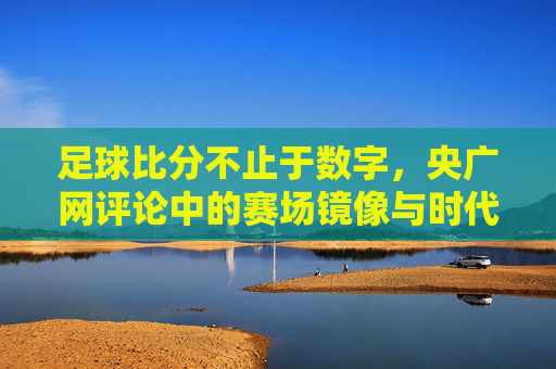 足球比分不止于数字,央广网评论中的赛场镜像与时代思考,足球比分不止于数字,央广网评论中的赛场镜像与时代思考
