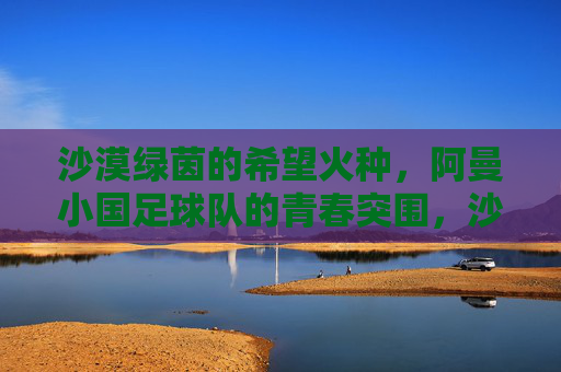 沙漠绿茵的希望火种,阿曼小国足球队的青春突围,沙漠绿茵的希望火种,阿曼小国足球的青春突围