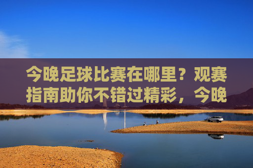 今晚足球比赛在哪里？观赛指南助你不错过精彩，今晚足球比赛观赛指南，不错过精彩