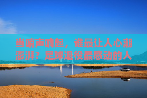 当哨声响起，谁最让人心潮澎湃？足球退役最感动的人，是那些把热爱刻进骨血的人，哨声响起，足球退役最让人心潮澎湃的人，把热爱刻进骨血者