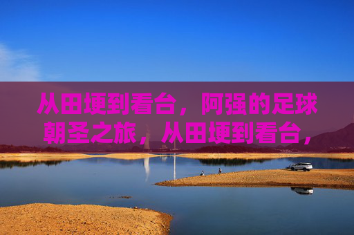 从田埂到看台,阿强的足球朝圣之旅,从田埂到看台,阿强的足球朝圣之旅