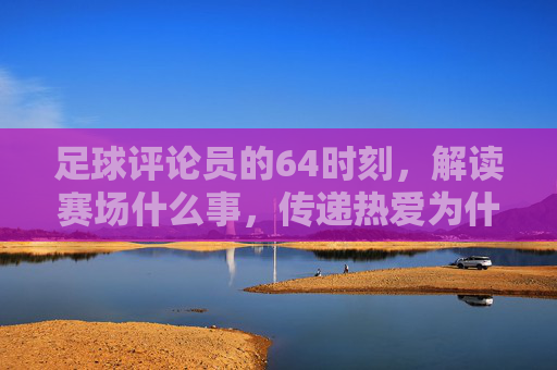 足球评论员的64时刻,解读赛场什么事,传递热爱为什么,足球评论员的64时刻,解读赛场,传递热爱