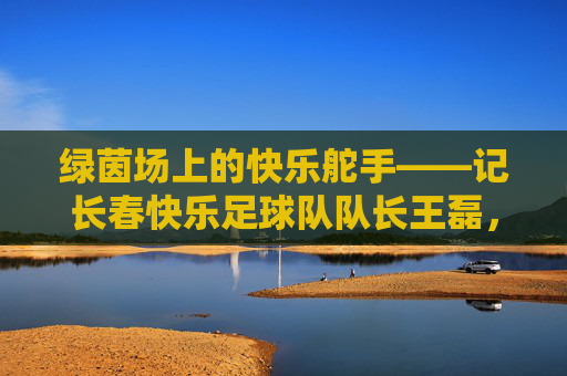 绿茵场上的快乐舵手——记长春快乐足球队队长王磊，绿茵场上的快乐舵手——长春快乐足球队队长王磊