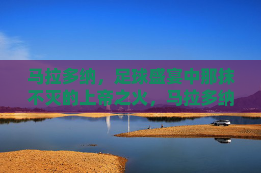 马拉多纳，足球盛宴中那抹不灭的上帝之火，马拉多纳，足球盛宴中不灭的上帝之火