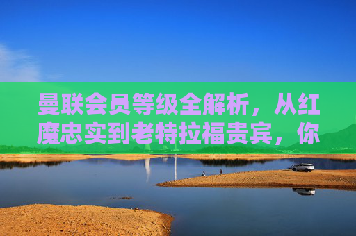 曼联会员等级全解析,从红魔忠实到老特拉福贵宾,你的归属感分几级?曼联会员等级全解析,从红魔忠实到老特拉福贵宾,你的归属感分几级?