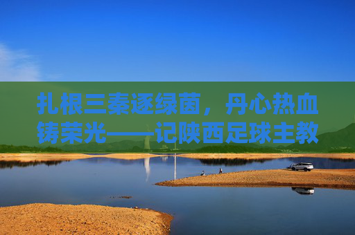 扎根三秦逐绿茵，丹心热血铸荣光——记陕西足球主教练张旭，扎根三秦逐绿茵 丹心热血铸荣光——陕西足球主教练张旭
