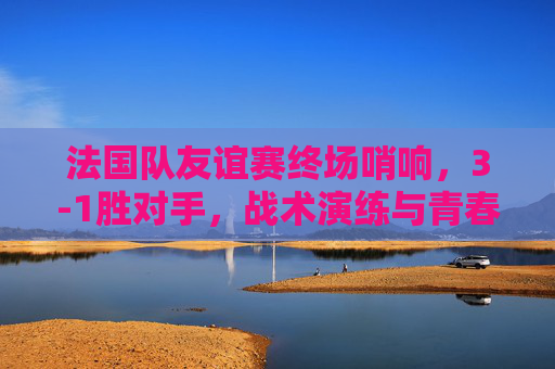 法国队友谊赛终场哨响，3-1胜对手，战术演练与青春风暴并存，法国队友谊赛3-1胜，战术演练青春风暴并存