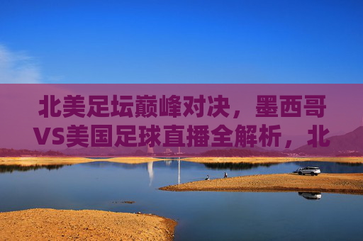 北美足坛巅峰对决,墨西哥VS美国足球直播全解析,北美足坛巅峰对决,墨西哥VS美国足球直播全解析