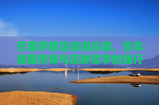 巴塞罗那足球俱乐部,百年绿茵传奇与足球哲学的践行者