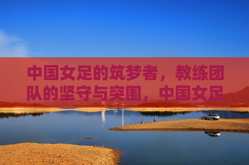 中国女足的筑梦者，教练团队的坚守与突围，中国女足筑梦者，教练团队的坚守与突围
