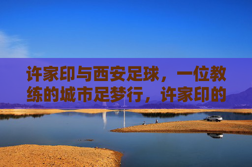 许家印与西安足球,一位教练的城市足梦行,许家印的西安足球城梦行