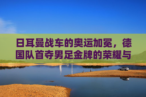 日耳曼战车的奥运加冕，德国队首夺男足金牌的荣耀与传承，日耳曼战车奥运加冕，德国队首夺男足金牌