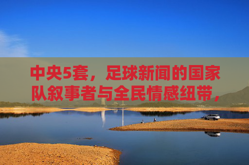 中央5套,足球新闻的国家队叙事者与全民情感纽带,中央5套,足球新闻的国家队叙事与全民情感纽带