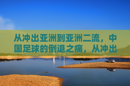 从冲出亚洲到亚洲二流，中国足球的倒退之痛，从冲出亚洲到亚洲二流，中国足球的倒退之痛