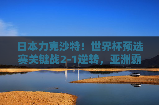 日本力克沙特！世界杯预选赛关键战2-1逆转，亚洲霸主地位遭遇强力挑战，日本2-1逆转沙特，世界杯预选赛关键战挑战亚洲霸主地位