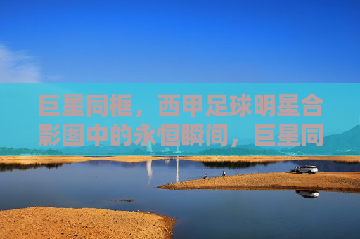 巨星同框,西甲足球明星合影图中的永恒瞬间,巨星同框,西甲足球明星合影的永恒瞬间